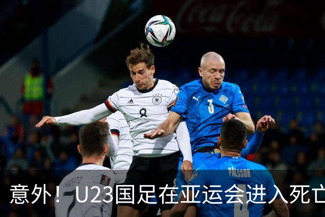 意外！U23国足在亚运会进入死亡之组！主帅为此只提了一个要求