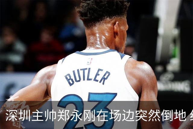 深圳主帅郑永刚在场边突然倒地 经救治后起身