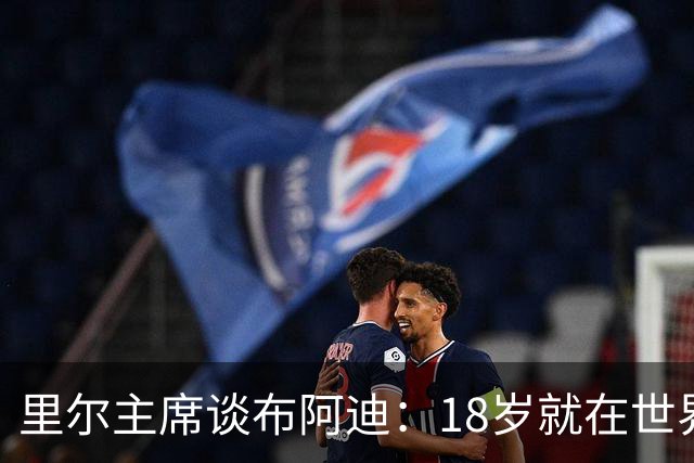 里尔主席谈布阿迪：18岁就在世界杯、欧冠闪光，转会费自然不会低